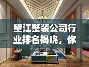 望江整装公司行业排名揭晓,你不可不知的装修首选!