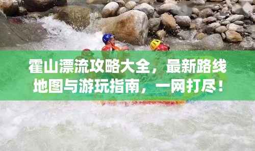 霍山漂流攻略大全,最新路线地图与游玩指南,一网打尽!