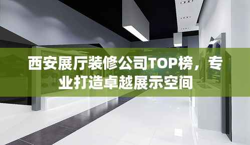 西安展厅装修公司TOP榜,专业打造卓越展示空间